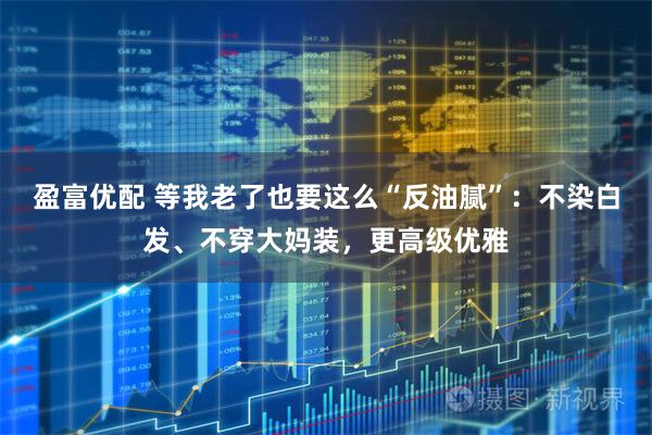 盈富优配 等我老了也要这么“反油腻”：不染白发、不穿大妈装，更高级优雅
