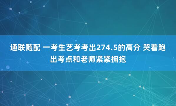 通联随配 一考生艺考考出274.5的高分 哭着跑出考点和老师紧紧拥抱