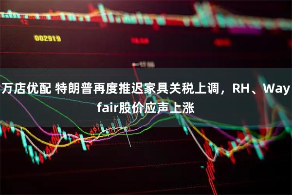 万店优配 特朗普再度推迟家具关税上调，RH、Wayfair股价应声上涨