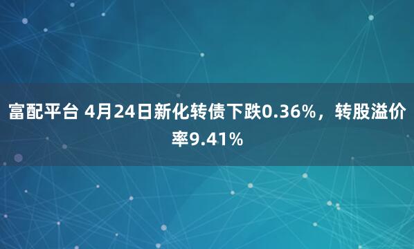 富配平台 4月24日新化转债下跌0.36%，转股溢价率9.41%