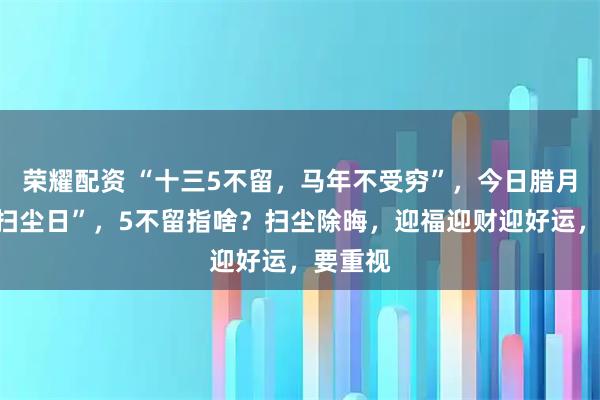 荣耀配资 “十三5不留，马年不受穷”，今日腊月十三“扫尘日”，5不留指啥？扫尘除晦，迎福迎财迎好运，要重视