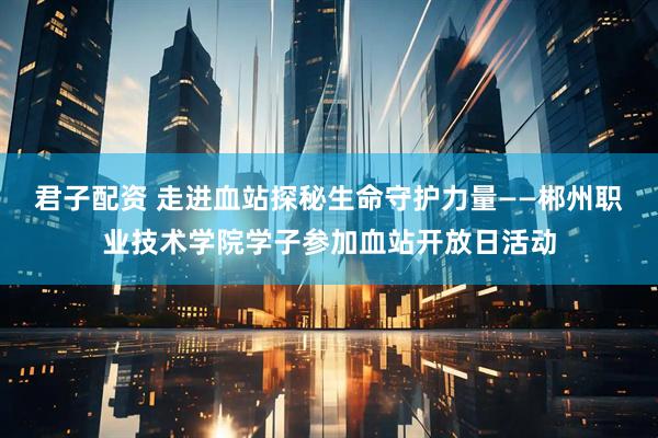 君子配资 走进血站探秘生命守护力量——郴州职业技术学院学子参加血站开放日活动