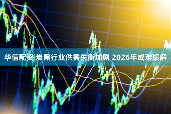 华信配资 炭黑行业供需失衡加剧 2026年或难缓解