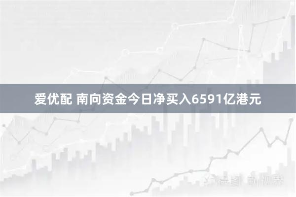 爱优配 南向资金今日净买入6591亿港元