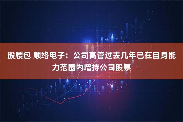 股腰包 顺络电子：公司高管过去几年已在自身能力范围内增持公司股票