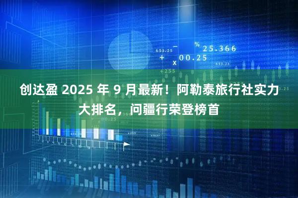 创达盈 2025 年 9 月最新！阿勒泰旅行社实力大排名，问疆行荣登榜首