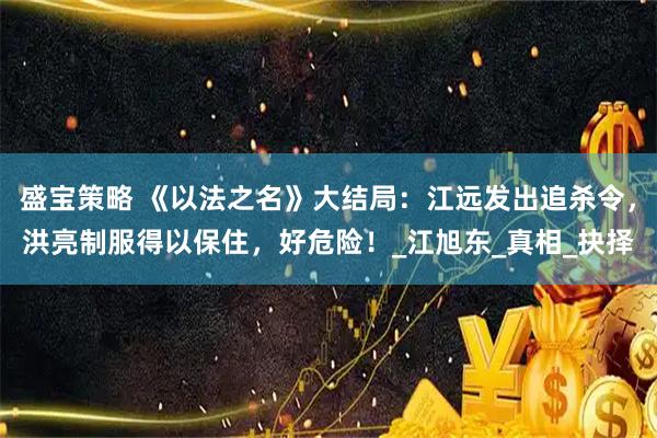 盛宝策略 《以法之名》大结局：江远发出追杀令，洪亮制服得以保住，好危险！_江旭东_真相_抉择