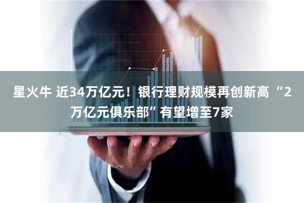 星火牛 近34万亿元！银行理财规模再创新高 “2万亿元俱乐部”有望增至7家